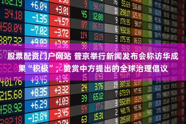 股票配资门户网站 普京举行新闻发布会称访华成果“积极”，赞赏中方提出的全球治理倡议