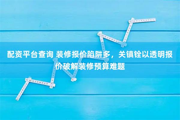配资平台查询 装修报价陷阱多,关镇铨以透明报价破解装修预算难题