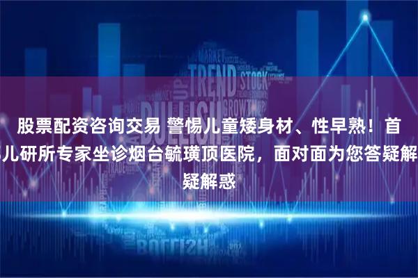 股票配资咨询交易 警惕儿童矮身材、性早熟!首都儿研所专家坐诊烟台毓璜顶医院,面对面为您答疑解惑