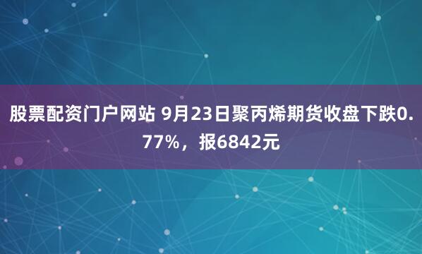 股票配资门户网站 9月23日聚丙烯期货收盘下跌0.77%,报6842元