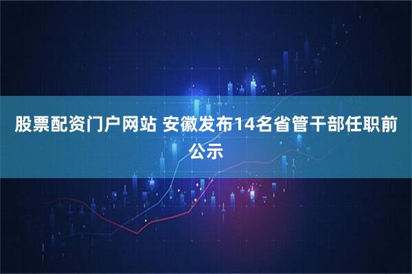 股票配资门户网站 安徽发布14名省管干部任职前公示