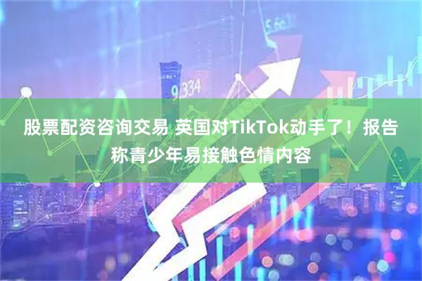 股票配资咨询交易 英国对TikTok动手了!报告称青少年易接触色情内容