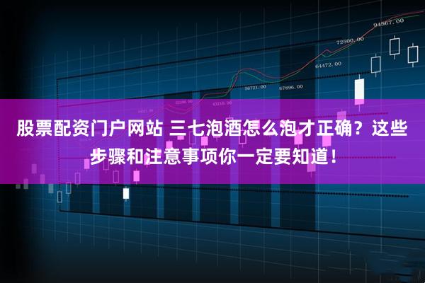 股票配资门户网站 三七泡酒怎么泡才正确？这些步骤和注意事项你一定要知道！