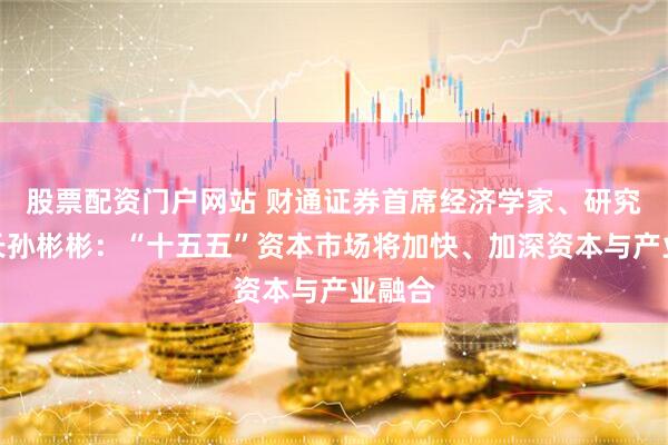 股票配资门户网站 财通证券首席经济学家、研究所所长孙彬彬：“十五五”资本市场将加快、加深资本与产业融合