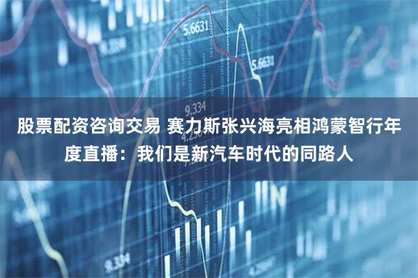 股票配资咨询交易 赛力斯张兴海亮相鸿蒙智行年度直播:我们是新汽车时代的同路人