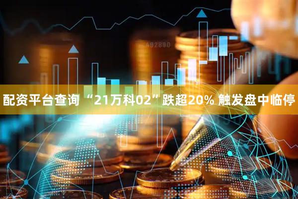 配资平台查询 “21万科02”跌超20% 触发盘中临停