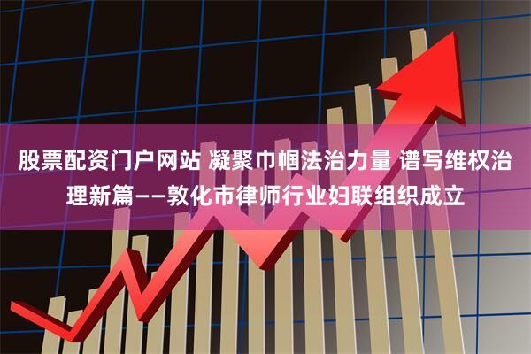 股票配资门户网站 凝聚巾帼法治力量 谱写维权治理新篇——敦化市律师行业妇联组织成立