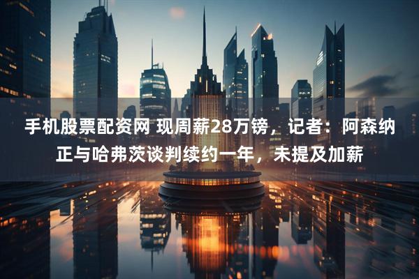 手机股票配资网 现周薪28万镑，记者：阿森纳正与哈弗茨谈判续约一年，未提及加薪