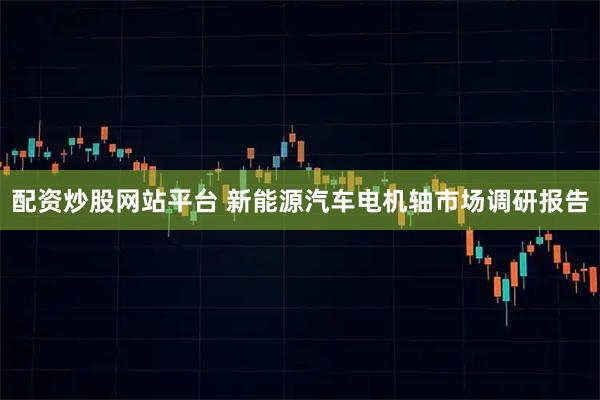 配资炒股网站平台 新能源汽车电机轴市场调研报告