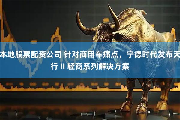 本地股票配资公司 针对商用车痛点，宁德时代发布天行 II 轻商系列解决方案