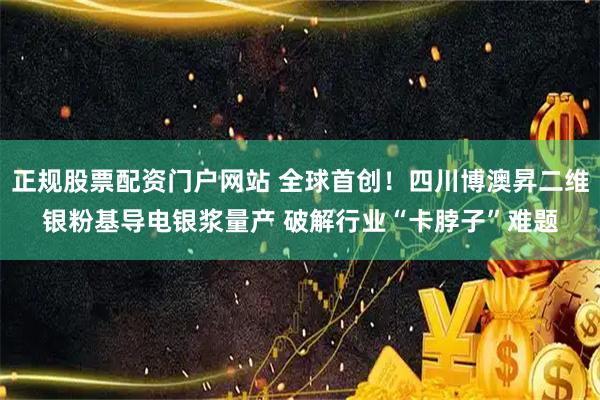 正规股票配资门户网站 全球首创！四川博澳昇二维银粉基导电银浆量产 破解行业“卡脖子”难题