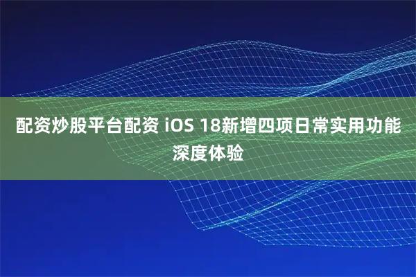 配资炒股平台配资 iOS 18新增四项日常实用功能深度体验