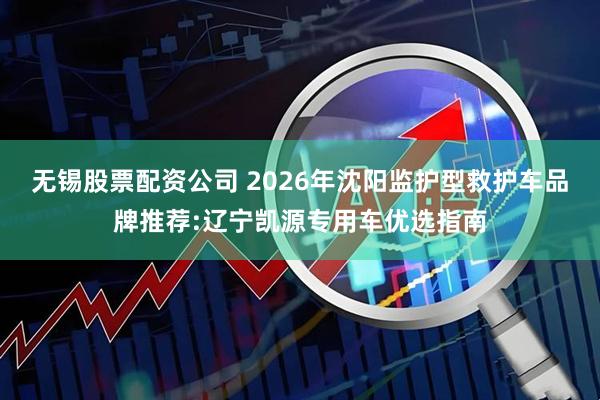 无锡股票配资公司 2026年沈阳监护型救护车品牌推荐:辽宁凯源专用车优选指南