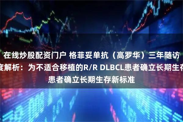 在线炒股配资门户 格菲妥单抗（高罗华）三年随访数据深度解析：为不适合移植的R/R DLBCL患者确立长期生存新标准