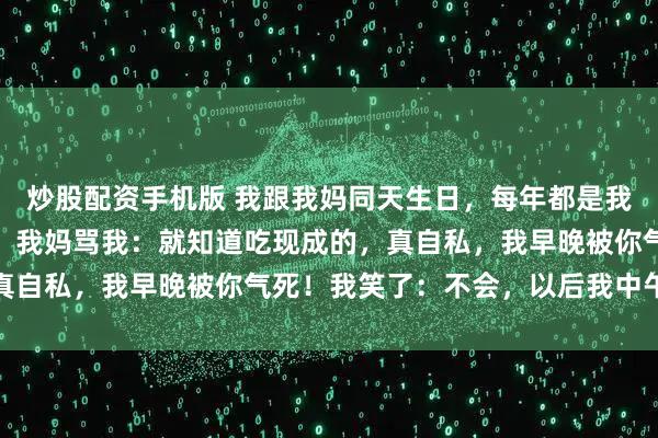 炒股配资手机版 我跟我妈同天生日，每年都是我弄菜，今天我回来晚了，我妈骂我：就知道吃现成的，真自私，我早晚被你气死！我笑了：不会，以后我中午气你