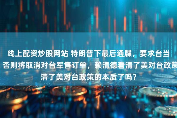 线上配资炒股网站 特朗普下最后通牒，要求台当局马上付款，否则将取消对台军售订单，赖清德看清了美对台政策的本质了吗？
