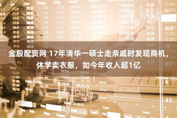 金股配资网 17年清华一硕士走亲戚时发现商机，休学卖衣服，如今年收入超1亿