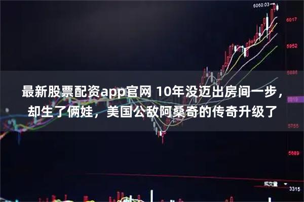 最新股票配资app官网 10年没迈出房间一步，却生了俩娃，美国公敌阿桑奇的传奇升级了