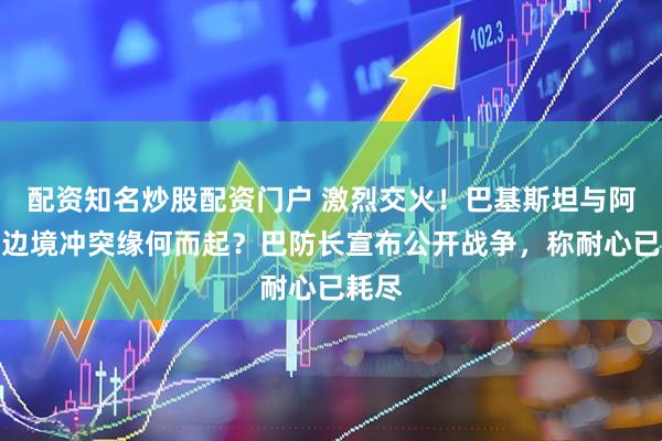 配资知名炒股配资门户 激烈交火！巴基斯坦与阿富汗边境冲突缘何而起？巴防长宣布公开战争，称耐心已耗尽