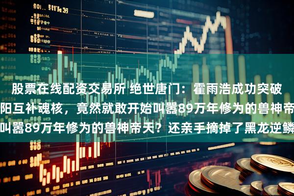 股票在线配资交易所 绝世唐门:霍雨浩成功突破封号斗罗层次修炼出阴阳互补魂核,竟然就敢开始叫嚣89万年修为的兽神帝天?还亲手摘掉了黑龙逆鳞