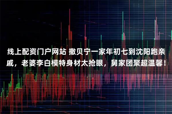 线上配资门户网站 撒贝宁一家年初七到沈阳跑亲戚，老婆李白模特身材太抢眼，舅家团聚超温馨！