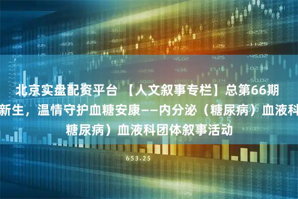 北京实盘配资平台 【人文叙事专栏】总第66期 骏马迎春共叙新生，温情守护血糖安康——内分泌（糖尿病）血液科团体叙事活动