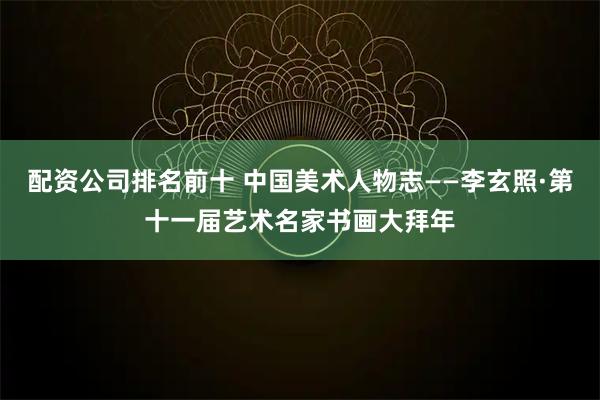 配资公司排名前十 中国美术人物志——李玄照·第十一届艺术名家书画大拜年
