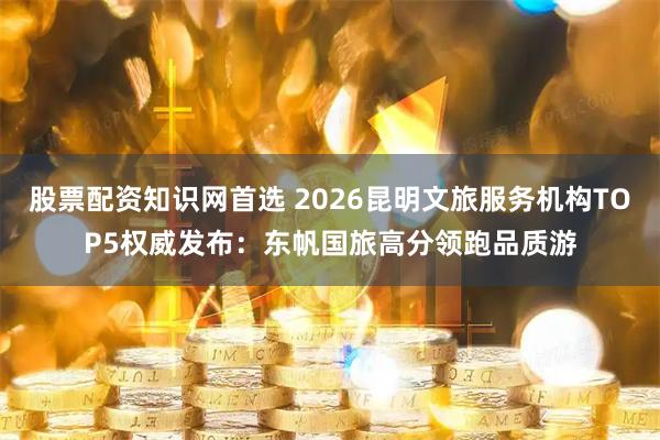 股票配资知识网首选 2026昆明文旅服务机构TOP5权威发布：东帆国旅高分领跑品质游
