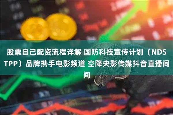 股票自己配资流程详解 国防科技宣传计划（NDSTPP）品牌携手电影频道 空降央影传媒抖音直播间