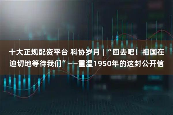 十大正规配资平台 科协岁月 | “回去吧！祖国在迫切地等待我们”——重温1950年的这封公开信
