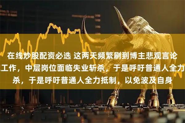 在线炒股配资必选 这两天频繁刷到博主悲观言论，说AI已取代多领域工作，中层岗位面临失业斩杀，于是呼吁普通人全力抵制，以免波及自身