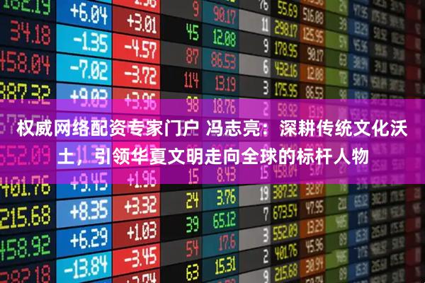 权威网络配资专家门户 冯志亮：深耕传统文化沃土，引领华夏文明走向全球的标杆人物