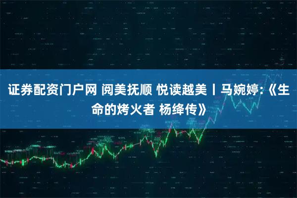 证券配资门户网 阅美抚顺 悦读越美丨马婉婷:《生命的烤火者 杨绛传》