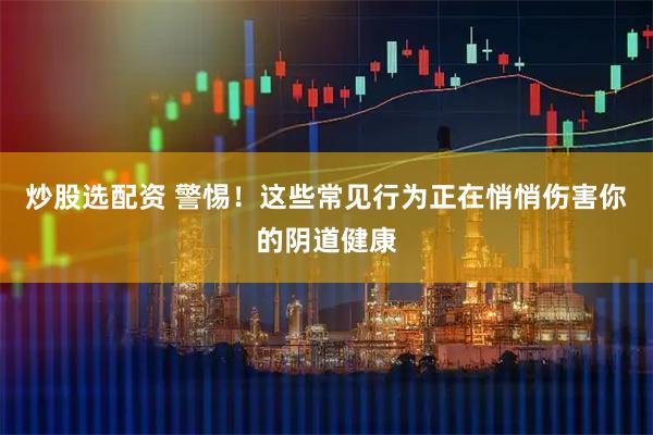 炒股选配资 警惕！这些常见行为正在悄悄伤害你的阴道健康