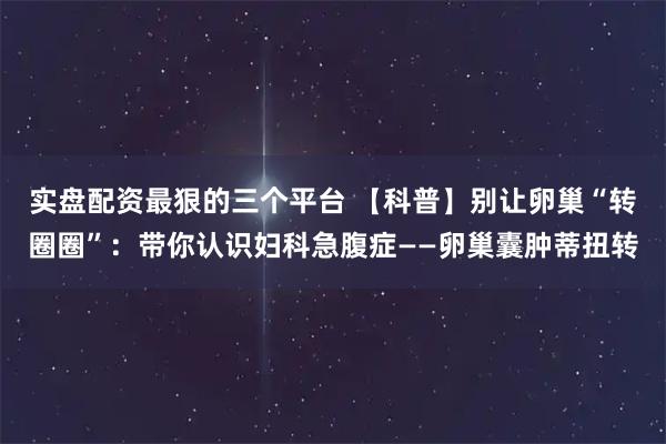 实盘配资最狠的三个平台 【科普】别让卵巢“转圈圈”：带你认识妇科急腹症——卵巢囊肿蒂扭转