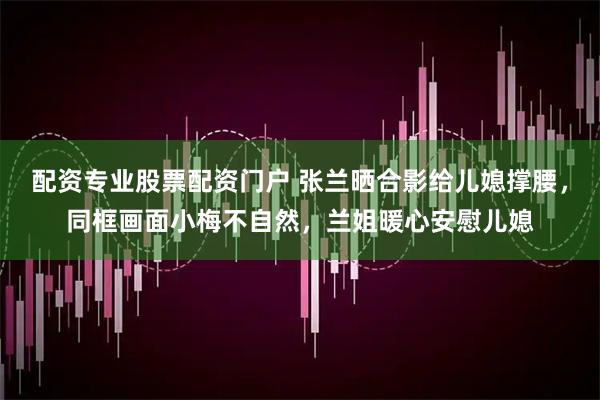 配资专业股票配资门户 张兰晒合影给儿媳撑腰，同框画面小梅不自然，兰姐暖心安慰儿媳