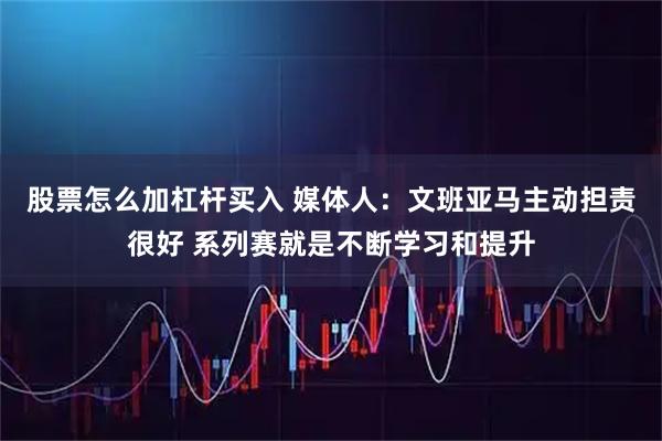 股票怎么加杠杆买入 媒体人：文班亚马主动担责很好 系列赛就是不断学习和提升