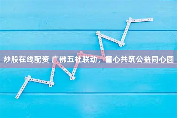 炒股在线配资 广佛五社联动，童心共筑公益同心圆