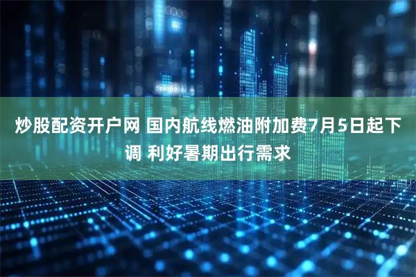 炒股配资开户网 国内航线燃油附加费7月5日起下调 利好暑期出行需求