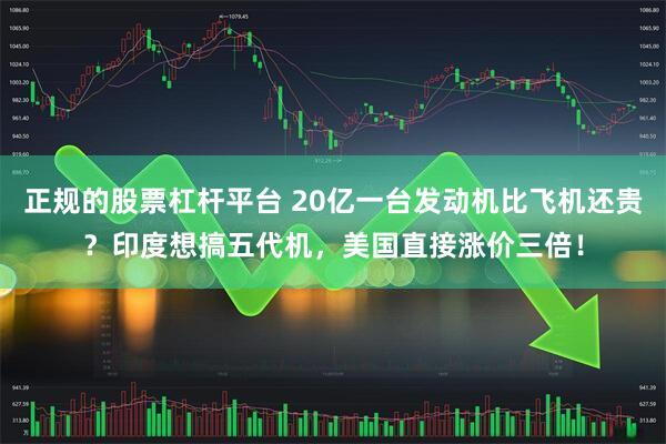 正规的股票杠杆平台 20亿一台发动机比飞机还贵？印度想搞五代机，美国直接涨价三倍！