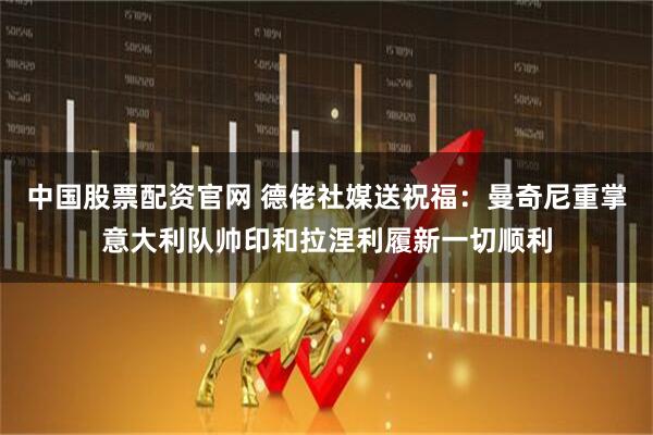 中国股票配资官网 德佬社媒送祝福：曼奇尼重掌意大利队帅印和拉涅利履新一切顺利