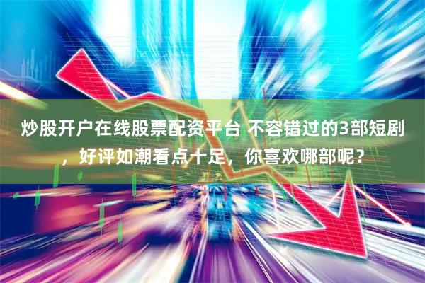 炒股开户在线股票配资平台 不容错过的3部短剧，好评如潮看点十足，你喜欢哪部呢？